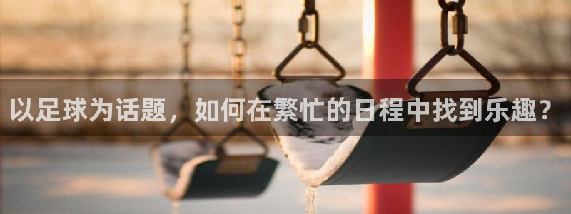 雷鸟体育正版下载官网：以足球为话题，如何在繁忙的日程中找到乐趣？